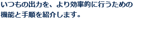 いつもの出力を、より効率的に行うための機能と手順を紹介します。
